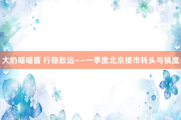大奶喵喵酱 行稳致远——一季度北京楼市转头与猜度