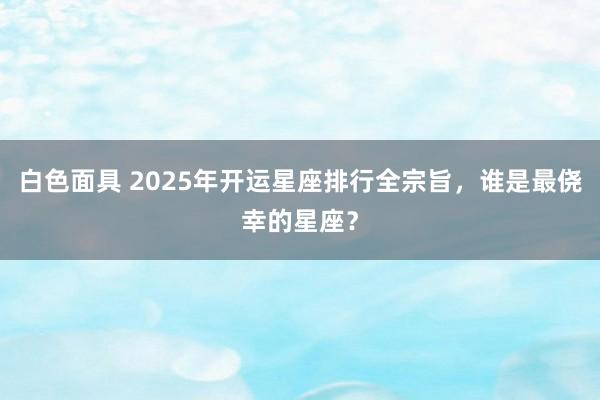 白色面具 2025年开运星座排行全宗旨，谁是最侥幸的星座？