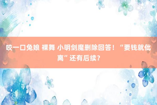 咬一口兔娘 裸舞 小明剑魔删除回答！“要钱就仳离”还有后续？